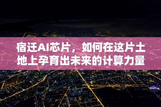 宿迁AI芯片，如何在这片土地上孕育出未来的计算力量？