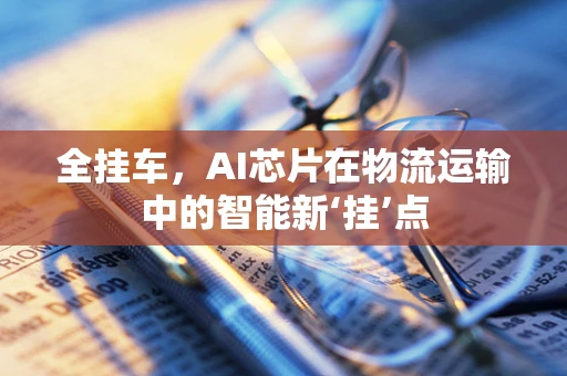 全挂车，AI芯片在物流运输中的智能新‘挂’点