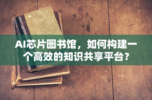 AI芯片图书馆，如何构建一个高效的知识共享平台？