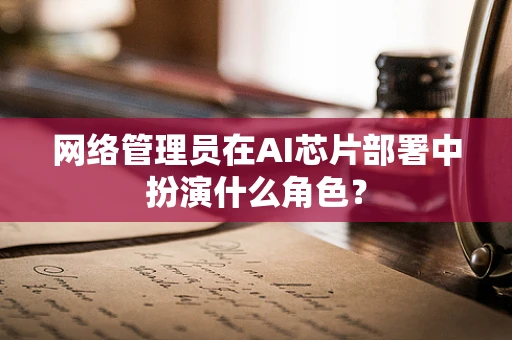 网络管理员在AI芯片部署中扮演什么角色？