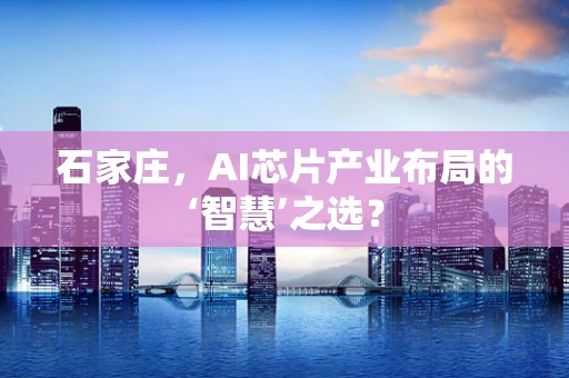 石家庄，AI芯片产业布局的‘智慧’之选？