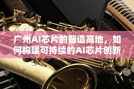 广州AI芯片的智造高地，如何构建可持续的AI芯片创新生态？