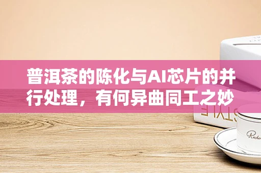 普洱茶的陈化与AI芯片的并行处理，有何异曲同工之妙？