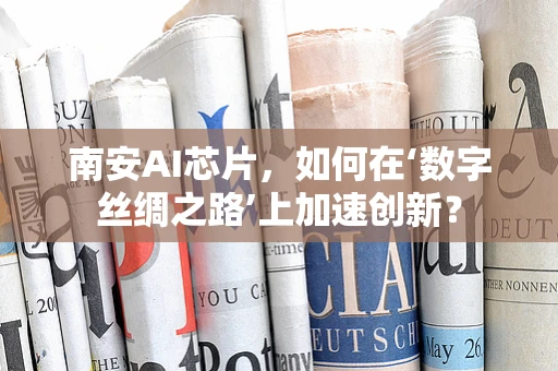 南安AI芯片，如何在‘数字丝绸之路’上加速创新？