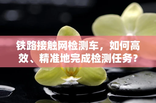 铁路接触网检测车，如何高效、精准地完成检测任务？