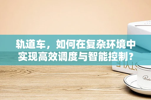 轨道车，如何在复杂环境中实现高效调度与智能控制？