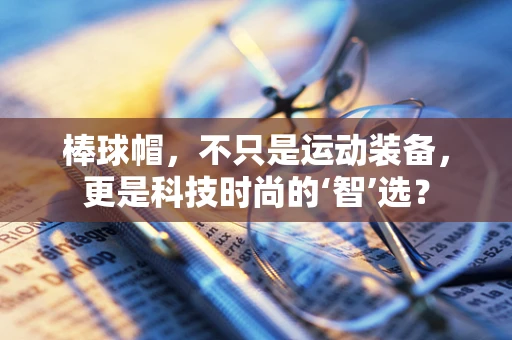 棒球帽，不只是运动装备，更是科技时尚的‘智’选？