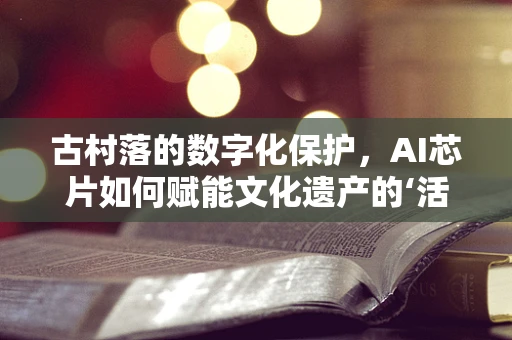 古村落的数字化保护，AI芯片如何赋能文化遗产的‘活’起来？