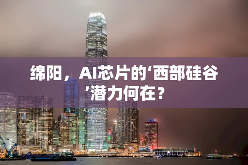 绵阳，AI芯片的‘西部硅谷’潜力何在？