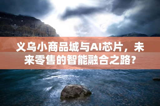 义乌小商品城与AI芯片，未来零售的智能融合之路？