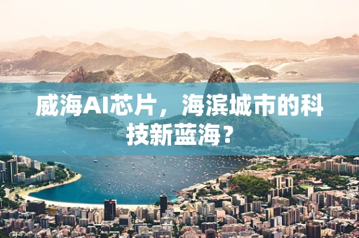 威海AI芯片，海滨城市的科技新蓝海？