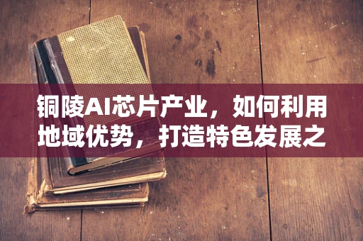 铜陵AI芯片产业，如何利用地域优势，打造特色发展之路？