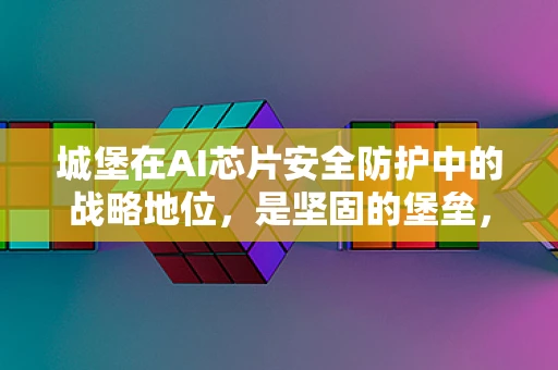 城堡在AI芯片安全防护中的战略地位，是坚固的堡垒，还是过时的象征？