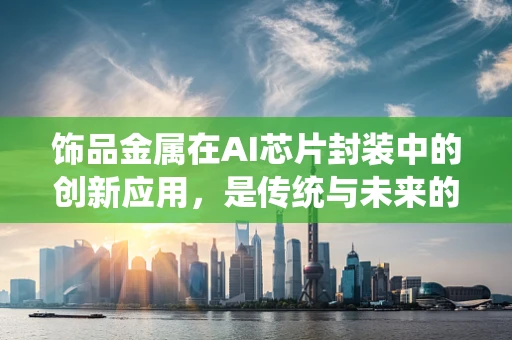 饰品金属在AI芯片封装中的创新应用，是传统与未来的碰撞吗？
