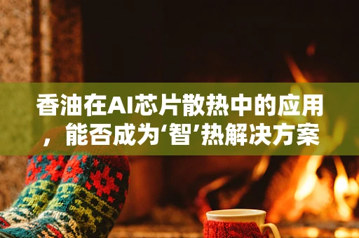 香油在AI芯片散热中的应用，能否成为‘智’热解决方案的‘秘密武器’？