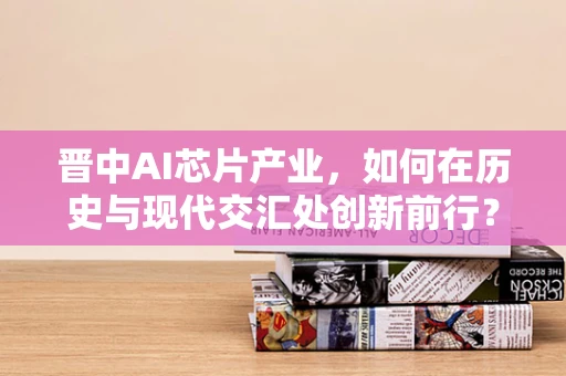 晋中AI芯片产业，如何在历史与现代交汇处创新前行？
