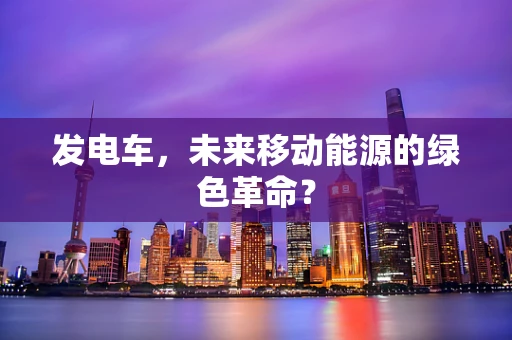 发电车，未来移动能源的绿色革命？
