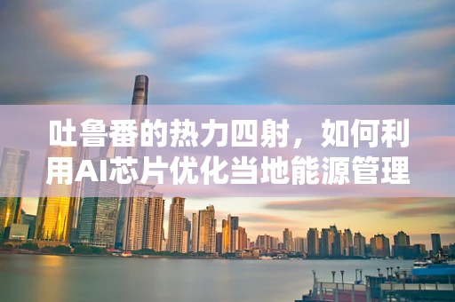 吐鲁番的热力四射，如何利用AI芯片优化当地能源管理？