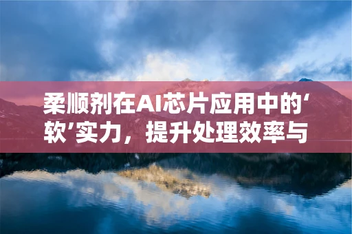 柔顺剂在AI芯片应用中的‘软’实力，提升处理效率与用户体验