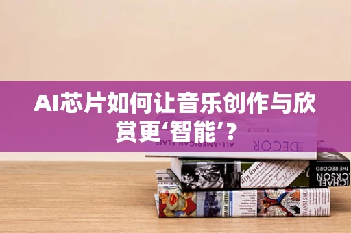 AI芯片如何让音乐创作与欣赏更‘智能’？
