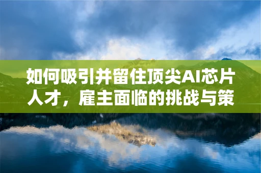 如何吸引并留住顶尖AI芯片人才，雇主面临的挑战与策略