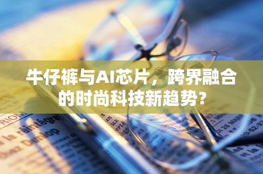 牛仔裤与AI芯片，跨界融合的时尚科技新趋势？