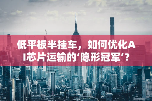 低平板半挂车，如何优化AI芯片运输的‘隐形冠军’？