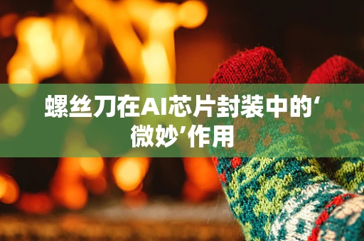 螺丝刀在AI芯片封装中的‘微妙’作用