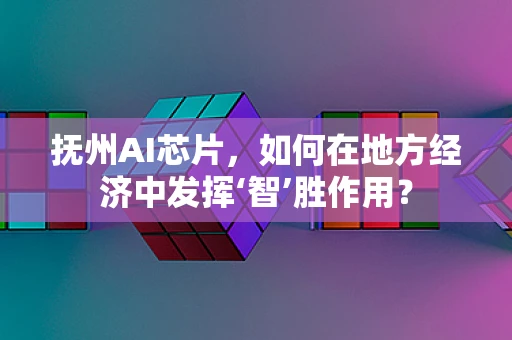 抚州AI芯片，如何在地方经济中发挥‘智’胜作用？