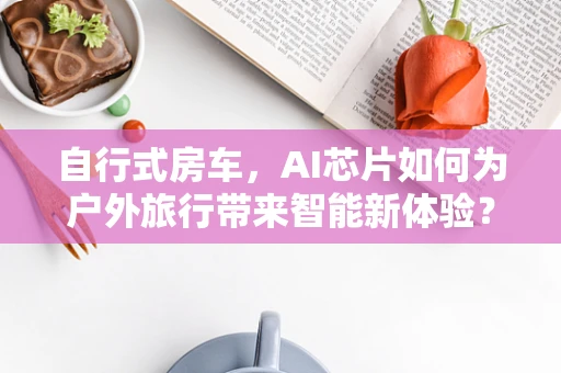自行式房车，AI芯片如何为户外旅行带来智能新体验？