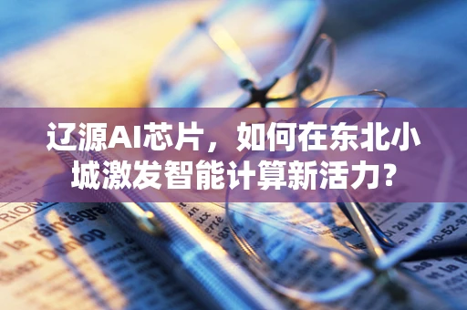 辽源AI芯片，如何在东北小城激发智能计算新活力？