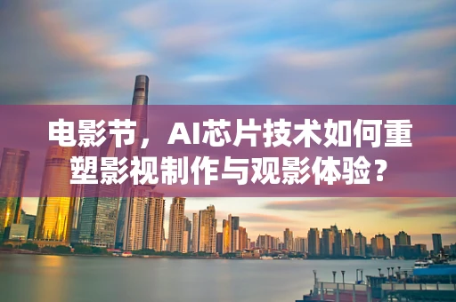 电影节，AI芯片技术如何重塑影视制作与观影体验？