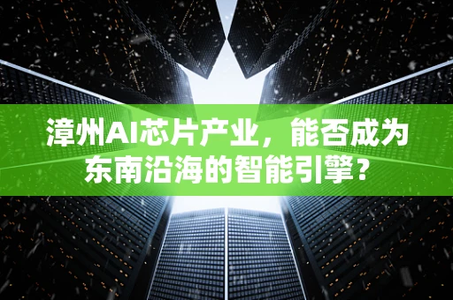漳州AI芯片产业，能否成为东南沿海的智能引擎？