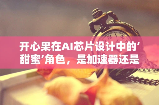 开心果在AI芯片设计中的‘甜蜜’角色，是加速器还是甜蜜负担？