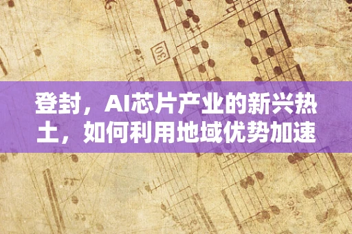 登封，AI芯片产业的新兴热土，如何利用地域优势加速发展？