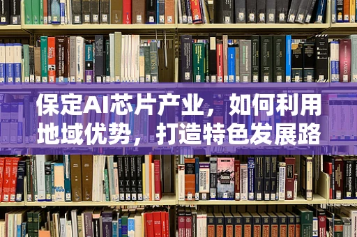 保定AI芯片产业，如何利用地域优势，打造特色发展路径？