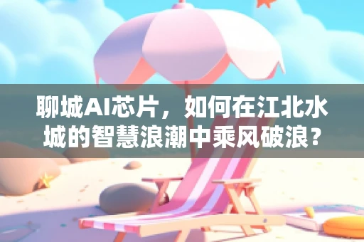 聊城AI芯片，如何在江北水城的智慧浪潮中乘风破浪？