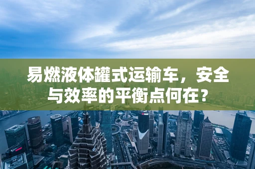 易燃液体罐式运输车，安全与效率的平衡点何在？