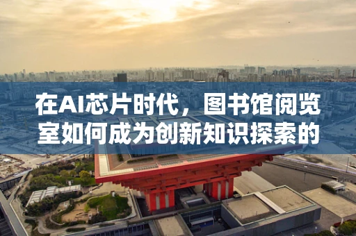 在AI芯片时代，图书馆阅览室如何成为创新知识探索的‘芯片库’？