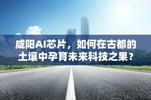 咸阳AI芯片，如何在古都的土壤中孕育未来科技之果？