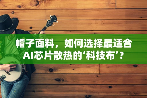帽子面料，如何选择最适合AI芯片散热的‘科技布’？