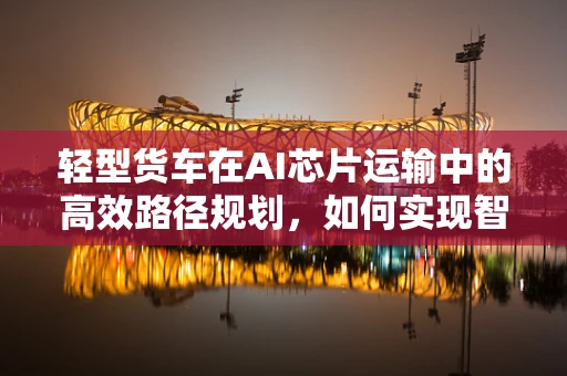 轻型货车在AI芯片运输中的高效路径规划，如何实现智能物流的‘轻装上阵’？