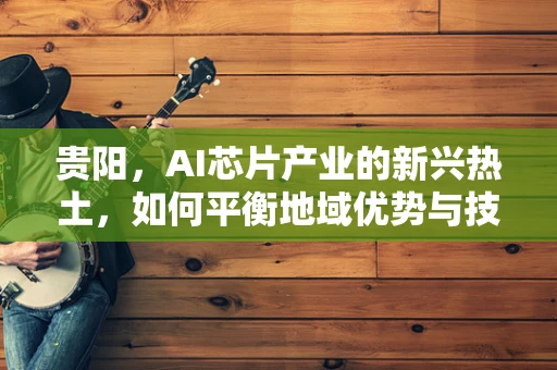贵阳，AI芯片产业的新兴热土，如何平衡地域优势与技术创新？