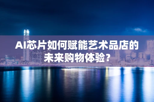AI芯片如何赋能艺术品店的未来购物体验？