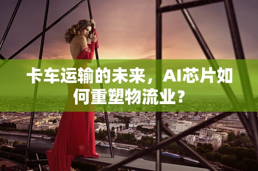 卡车运输的未来，AI芯片如何重塑物流业？