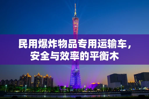民用爆炸物品专用运输车，安全与效率的平衡木