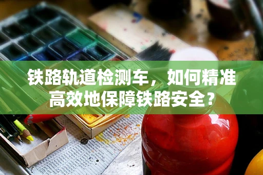 铁路轨道检测车，如何精准高效地保障铁路安全？