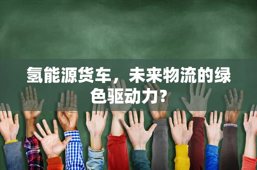 氢能源货车，未来物流的绿色驱动力？