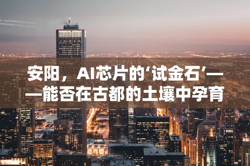 安阳，AI芯片的‘试金石’——能否在古都的土壤中孕育出未来科技的种子？