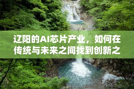 辽阳的AI芯片产业，如何在传统与未来之间找到创新之路？